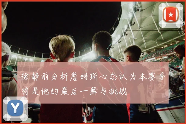 徐静雨分析詹姆斯心态认为本赛季将是他的最后一舞与挑战