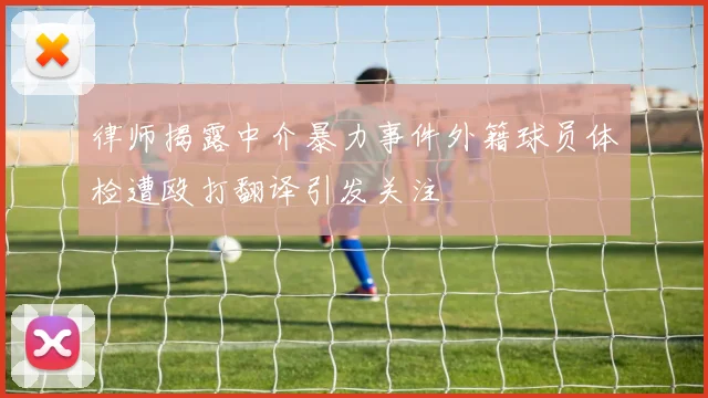 律师揭露中介暴力事件外籍球员体检遭殴打翻译引发关注