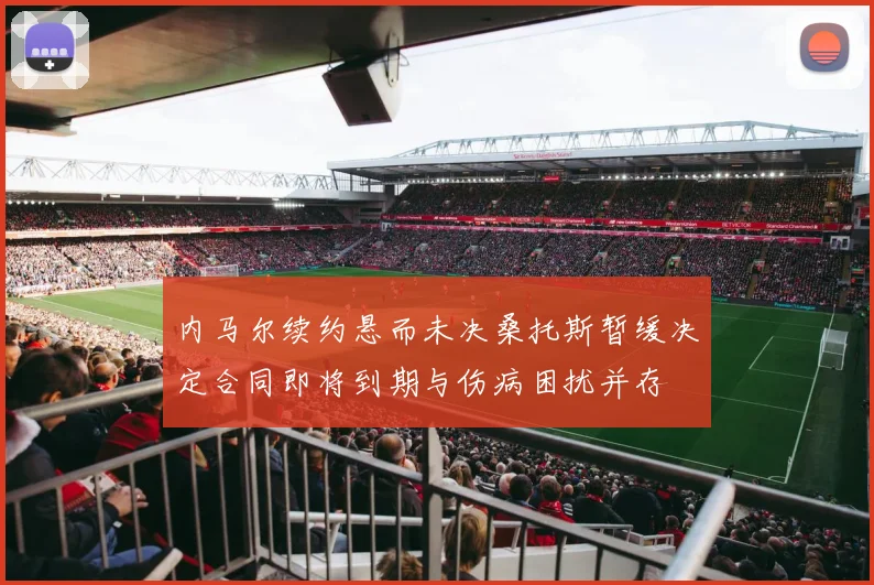 内马尔续约悬而未决桑托斯暂缓决定合同即将到期与伤病困扰并存
