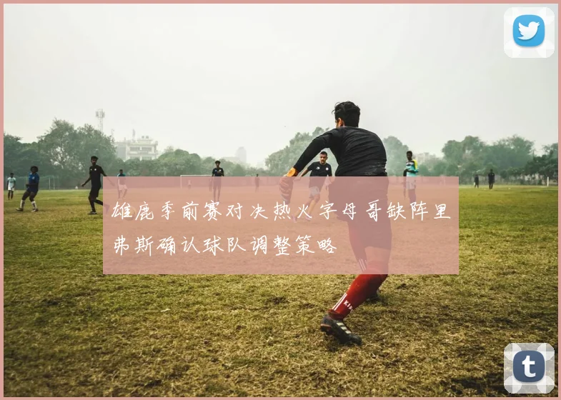 雄鹿季前赛对决热火字母哥缺阵里弗斯确认球队调整策略
