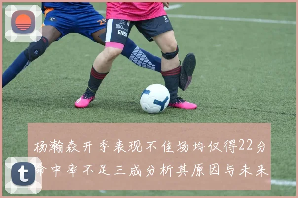 杨瀚森开季表现不佳场均仅得22分命中率不足三成分析其原因与未来发展潜力