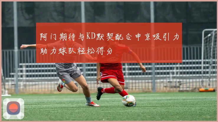 阿门期待与KD默契配合申京吸引力助力球队轻松得分