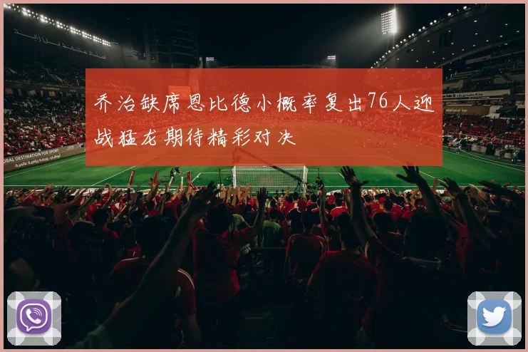 乔治缺席恩比德小概率复出76人迎战猛龙期待精彩对决