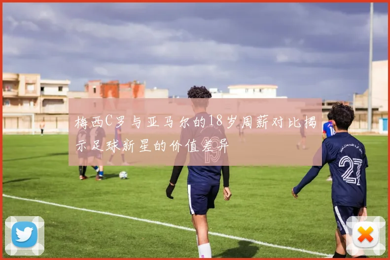 梅西C罗与亚马尔的18岁周薪对比揭示足球新星的价值差异