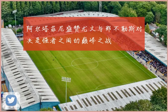 阿尔塔菲尼盛赞尤文与那不勒斯对决是强者之间的巅峰之战