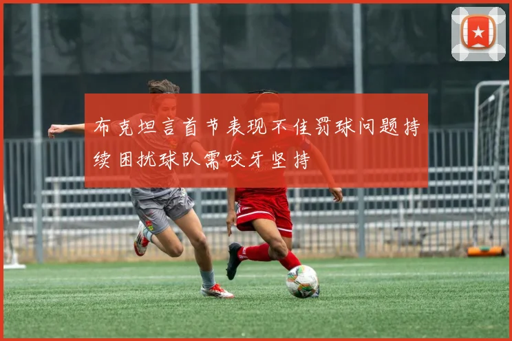 布克坦言首节表现不佳罚球问题持续困扰球队需咬牙坚持