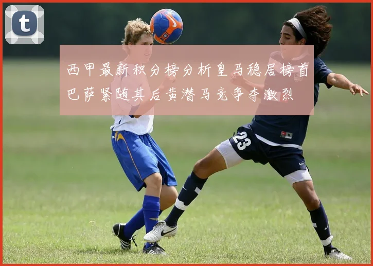 西甲最新积分榜分析皇马稳居榜首巴萨紧随其后黄潜马竞争夺激烈
