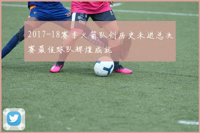 2017-18赛季火箭队创历史未进总决赛最佳球队辉煌成就