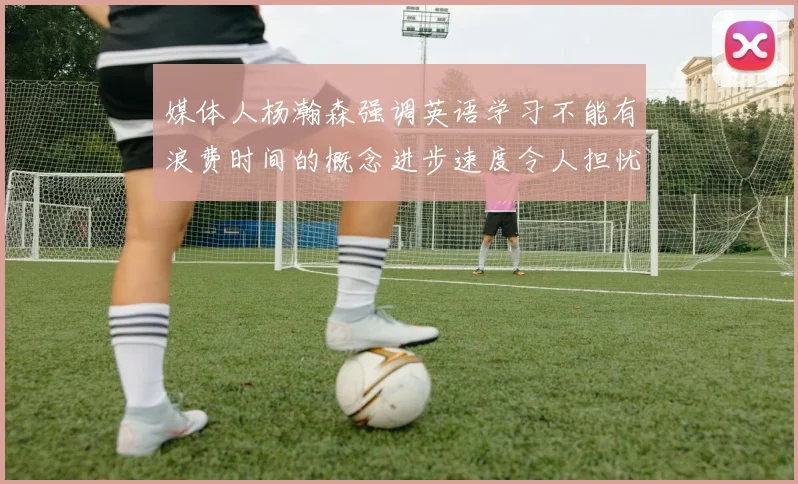 媒体人杨瀚森强调英语学习不能有浪费时间的概念进步速度令人担忧