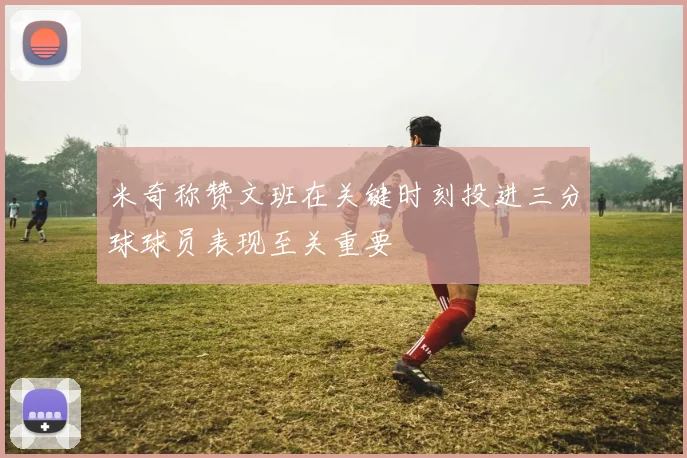 米奇称赞文班在关键时刻投进三分球球员表现至关重要