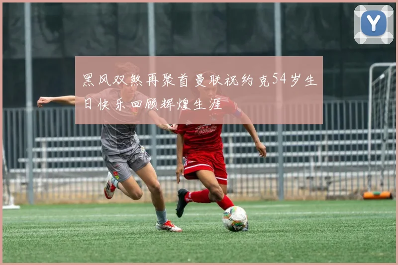 黑风双煞再聚首曼联祝约克54岁生日快乐回顾辉煌生涯