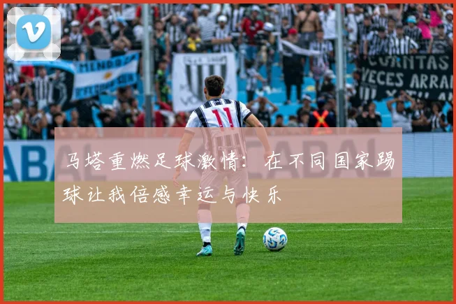马塔重燃足球激情：在不同国家踢球让我倍感幸运与快乐