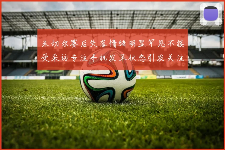 米切尔赛后失落情绪明显罕见不接受采访专注手机发呆状态引发关注