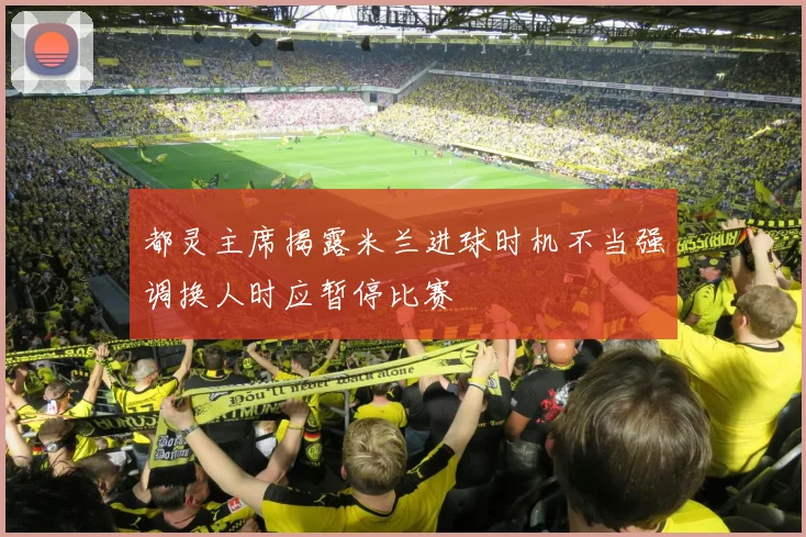 都灵主席揭露米兰进球时机不当强调换人时应暂停比赛