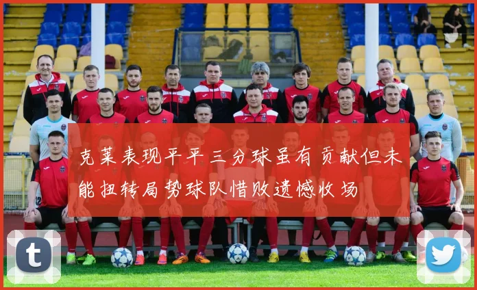 克莱表现平平三分球虽有贡献但未能扭转局势球队惜败遗憾收场