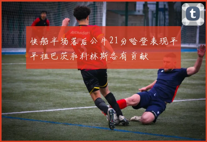 快船半场落后公牛21分哈登表现平平祖巴茨和科林斯各有贡献