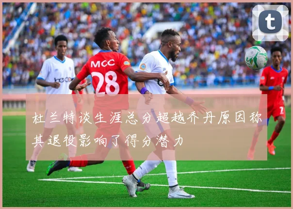 杜兰特谈生涯总分超越乔丹原因称其退役影响了得分潜力