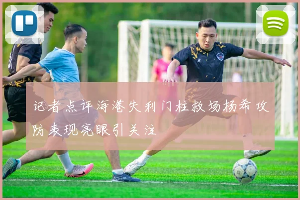 记者点评海港失利门柱救场杨希攻防表现亮眼引关注