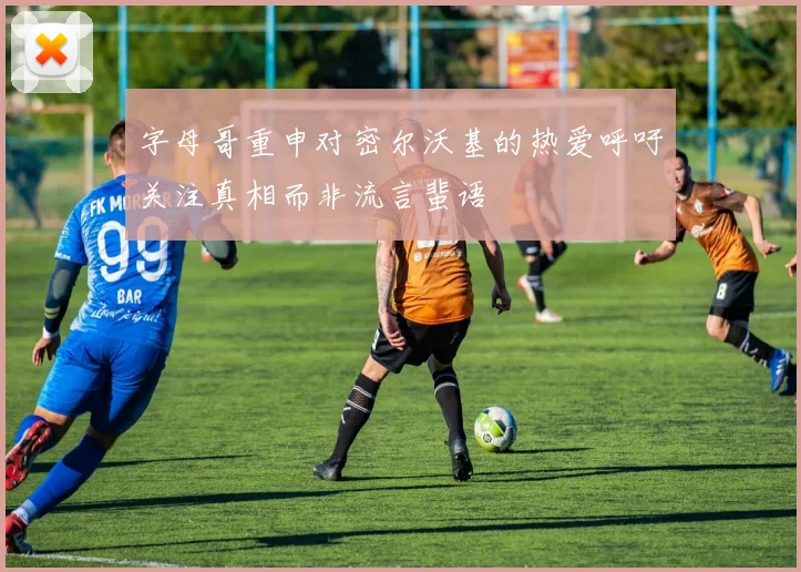 字母哥重申对密尔沃基的热爱呼吁关注真相而非流言蜚语