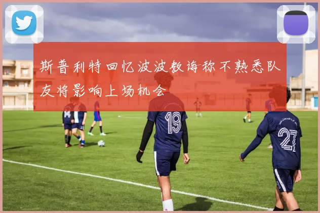 斯普利特回忆波波教诲称不熟悉队友将影响上场机会