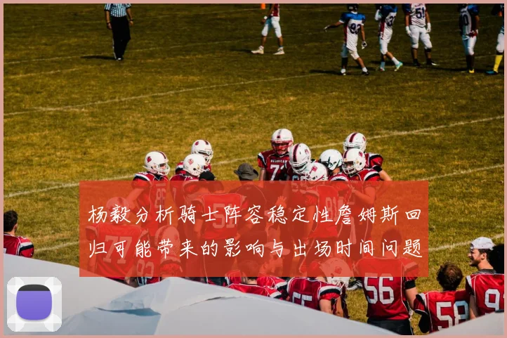 杨毅分析骑士阵容稳定性詹姆斯回归可能带来的影响与出场时间问题