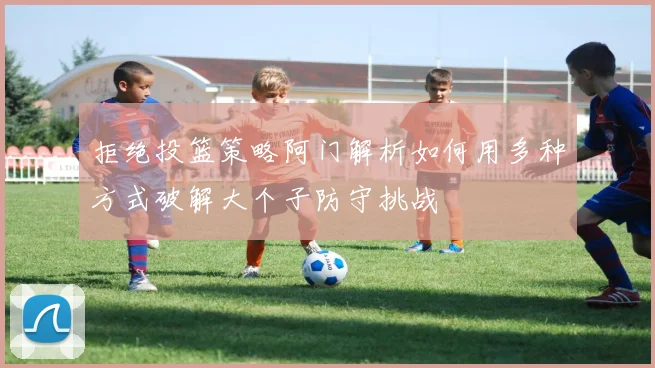 拒绝投篮策略阿门解析如何用多种方式破解大个子防守挑战