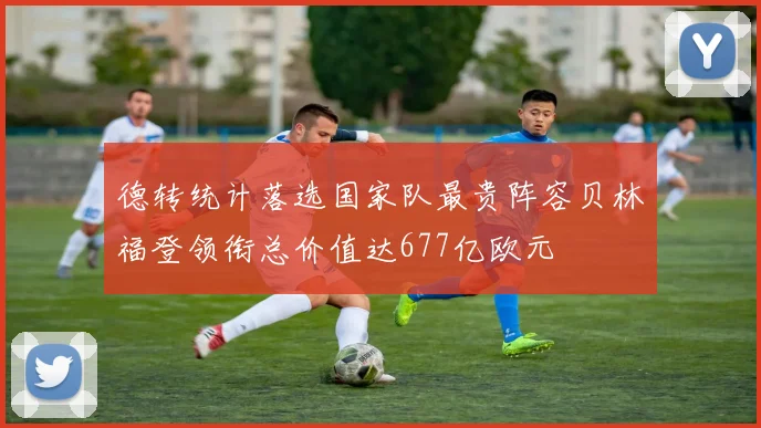 德转统计落选国家队最贵阵容贝林福登领衔总价值达677亿欧元
