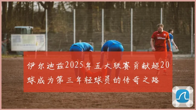 伊尔迪兹2025年五大联赛贡献超20球成为第三年轻球员的传奇之路