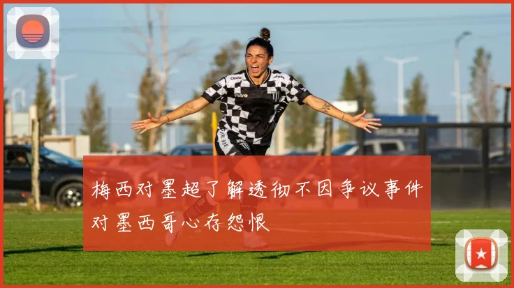 梅西对墨超了解透彻不因争议事件对墨西哥心存怨恨