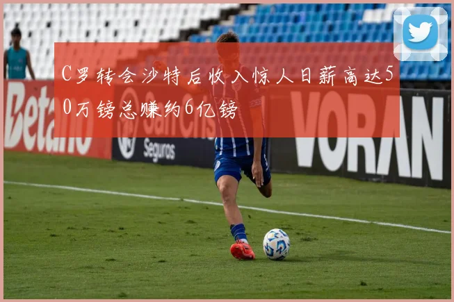 C罗转会沙特后收入惊人日薪高达50万镑总赚约6亿镑