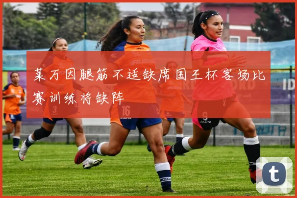 莱万因腿筋不适缺席国王杯客场比赛训练将缺阵